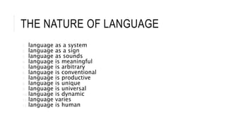 THE NATURE OF LANGUAGE
1. language as a system
2. language as a sign
3. language as sounds
4. language is meaningful
5. language is arbitrary
6. language is conventional
7. language is productive
8. language is unique
9. language is universal
10. language is dynamic
11. language varies
12. language is human
 