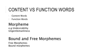 CONTENT VS FUNCTION WORDS
1. Content Words
2. Function Words
Morpheme
e.g Undesirability
Ungentlemanliness
Bound and Free Morphemes
Free Morphemes
Bound morphemes
 