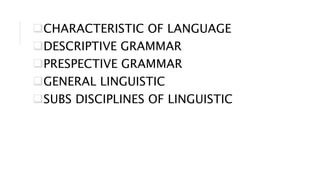 CHARACTERISTIC OF LANGUAGE
DESCRIPTIVE GRAMMAR
PRESPECTIVE GRAMMAR
GENERAL LINGUISTIC
SUBS DISCIPLINES OF LINGUISTIC
 