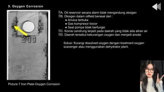 5. Oxygen Corrosion
Picture 7 Iron Plate Oxygen Corrosion
A. Oil reservoir secara alami tidak mengandung oksigen
B. Oksigen dalam oilfield berasal dari :
● Anulus terbuka
● Gas kompresor bocor
● Seal pompa tidak berfungsi
C. Korosi cendrung terjadi pada daerah yang tidak ada aliran air
D. Daerah tersebut kekurangan oxygen dan menjadi anoda
Solusi: Kurangi dissolved oxygen dengan treatment oxygen
scavenger atau menggunakan dehydrator plant.
 