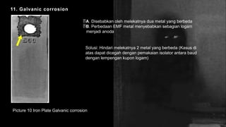 11. Galvanic corrosion
Picture 10 Iron Plate Galvanic corrosion
A. Disebabkan oleh melekatnya dua metal yang berbeda
B. Perbedaan EMF metal menyebabkan sebagian logam
menjadi anoda
Solusi: Hindari melekatnya 2 metal yang berbeda (Kasus di
atas dapat dicegah dengan pemakaian isolator antara baud
dengan lempengan kupon logam)
 
