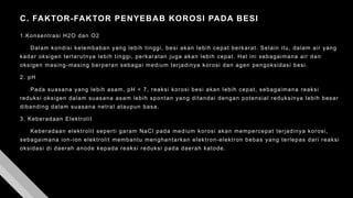 C. FAKTOR-FAKTOR PENYEBAB KOROSI PADA BESI
1.Konsentrasi H2O dan O2
Dalam kondisi kelembaban yang lebih tinggi, besi akan lebih cepat berkarat. Selain itu, dalam air yang
kadar oksigen terlarutnya lebih tinggi, perkaratan juga akan lebih cepat. Hal ini sebagaimana air dan
oksigen masing-masing berperan sebagai medium terjadinya korosi dan agen pengoksidasi besi.
2. pH
Pada suasana yang lebih asam, pH < 7, reaksi korosi besi akan lebih cepat, sebagaimana reaksi
reduksi oksigen dalam suasana asam lebih spontan yang ditandai dengan potensial reduksinya lebih besar
dibanding dalam suasana netral ataupun basa.
3. Keberadaan Elektrolit
Keberadaan elektrolit seperti garam NaCl pada medium korosi akan mempercepat terjadinya korosi,
sebagaimana ion-ion elektrolit membantu menghantarkan elektron-elektron bebas yang terlepas dari reaksi
oksidasi di daerah anode kepada reaksi reduksi pada daerah katode.
 