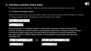 D. PROSES KOROSI PADA BESI
Proses korosi pada besi dapat dibagi menjadi dua reaksi redoks terpisah, antara lain:
● Proses Hilangnya Besi
Bagian besi yang hilang umumnya adalah bagian besi yang mengalami kontak dengan air. Bagian
ini disebut daerah anode, sebagaimana reaksi oksidasi besi terjadi:
Atau
Ketika atom-atom Fe kehilangan elektron, terbentuklah cekungan di bagian hilangnya besi
tersebut. Selanjutnya, elektron-elektron yang terlepas tersebut akan mengalir ke bagian dengan
konsentrasi oksigen tinggi yang umumnya terletak di tepi tetesan air tempat terbentuknya
cekungan. Bagian ini disebut daerah katode, di mana elektron yang terlepas dari atom besi
mereduksi O2:
 