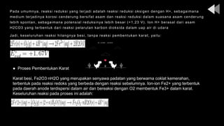 Pada umumnya, reaksi reduksi yang terjadi adalah reaksi reduksi oksigen dengan H+, sebagaimana
medium terjadinya korosi cenderung bersifat asam dan reaksi reduksi dalam suasana asam cenderung
lebih spontan, sebagaimana potensial reduksinya lebih besar (+1,23 V). Ion H+ berasal dari asam
H2CO3 yang terbentuk dari reaksi pelarutan karbon dioksida dalam uap air di udara
Jadi, keseluruhan reaksi hilangnya besi, tanpa reaksi pembentukan karat, yaitu:
● Proses Pembentukan Karat
Karat besi, Fe2O3∙nH2O yang merupakan senyawa padatan yang berwarna coklat kemerahan,
terbentuk pada reaksi redoks yang berbeda dengan reaksi sebelumnya. Ion-ion Fe2+ yang terbentuk
pada daerah anode terdispersi dalam air dan bereaksi dengan O2 membentuk Fe3+ dalam karat.
Keseluruhan reaksi pada proses ini adalah:
 