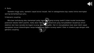 4. Suhu
Semakin tinggi suhu, semakin cepat korosi terjadi. Hal ini sebagaimana laju reaksi kimia meningkat
seiring bertambahnya suhu.
5.Galvanic coupling
Bila besi terhubung atau menempel pada logam lain yang kurang reaktif (tidak mudah teroksidasi,
potensial reduksi lebih positif), maka akan timbul beda potensial yang menyebabkan terjadinya aliran
elektron dari besi (anode) ke logam kurang reaktif (katode). Hal ini menyebabkan besi akan lebih cepat
mengalami korosi dibandingkan tanpa keberadaan logam kurang reaktif. Efek ini disebut juga dengan efek
galvanic coupling.
 