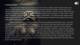 E.PENCEGAHAN
Pengaruh jenis media korosi terhadap laju korosi besi cor kelabu telah menjadi kajian yang
sangat menarik bagi ilmuwan, karena keberadaannya dapat dikatakan sebagai musuh besar yang
dapat menimbulkan kerugian yang begitu banyaknya pada kehidupan manusia. Institut Battelle pernah
menaksir kerugian yang diderita oleh Amerika Serikat akibat korosi mencapai 70 milyar dolar ( Avner,
1987). Penelitian yang lain yang dilakukan di Inggris, diperkirakan 1 ton baja berubah menjadi karat
pada setiap 90 detik ( Allen, 1982). Sementara itu perlindungan terhadap korosi membutuhkan biaya
yang sangat mahal (Editorial, 1980).
Karena adanya korosi ini maka setidaknya ada dua kerugianyang ditimbulkan yaitu : pertama
pemakaian sumber daya alam menjadi sangat boros, dan kedua orang yang berada pada lingkungan
yang bersifat korosi, juga akan terganggu keamanan dan kenyamanan hidupnya. Contoh pertama,
pada tahun 1761 lambung kapal fregat HMS Alarm telah mengalami kerusakan. Paku-paku besi yang
digunakan untuk menempelkan lapisan tembaga ke kayu telah lapuk. Dari penyelidikan yang dilakukan
menyimpulkan bahwa besi tidak boleh kontak langsung dengan tembaga dilingkungan air (Trethewey
& Chamberlain, 1988). Contoh kedua, pada tahun 1985 atap kolam renang di Swiss yang baru berusia
13 tahun telah roboh dan menewaskan 12 orang serta melukai banyak yang lain.Setelah diselidiki
ternyata penyebab kecelakaan itu adalah baja nirkarat yang menyangga atap beton bertulang terkena
korosi sehingga keropos.
 