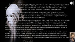 Salah satu logam yang banyak digunakan oleh manusia untuk keperluan industri dan rekayasa
adalah besi cor kelabu ( Surdia & Saito, 1984). Beberapa contoh penggunaan besi cor kelabu antara
lain dalam komponen otomotif, sudu untuk turbin, poros engkol, blok mesin dan lain sebagainya.
Penggunaan besi cor kelabu secara luas banyak dipicu dari keuntungan penggunaannya.
Perkembangan teknologi dewasa ini menuntut penggunaan suatu bahanharus memiliki
kualifikasi tertentu misalnya : tahan aus, tahan panas, dan tahan korosi. Banyak usaha dilakukan
untuk memperbaiki ketahanan korosi suatu bahan. Namun adakalanya bahan yang tahan korosi juga
dapat terserang korosi karena lingkungan yang bersifat korosif.
Toifur (1998) menjelaskan pengaruh implantasi ion argon dapat menurunkan laju korosi dengan
aquatridest sebagai media korosifnya. Sutjipto (1990) menerangkan bahwa asam klorida sebagai
media korosif terbukti memiliki laju korosi lebih tinggi dibanding dengan aquatridest sebagai media
korosifnya. Dari beberapa penelitian yang telah dilakukan, masih terbatas pada penelitian dengan
media korosif bahan dari laboratorium. Sehingga penelitian dengan media korosif yang mendekati
lingkungan dimana bahan tersebut dipakai mutlak diperlukan.
Penelitian dilakukan terhadap besi cor kelabu dengan media korosif air laut, larutan garam
NaCl 5 %, dan larutan kapur 5 %. Pemilihan air laut sebagai media korosif karena air laut banyak
mengandung unsur organik dan anorganik. Air laut bersifat asam sehingga mempunyai pH dibawah 7.
Larutan garam NaCl 5 % dan larutan kapur 5 % dianggap dapat mewakili lingkungan garam dan basa.
 