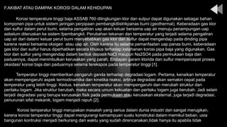 Korosi temperature tinggi baja ASSAB 760 dilingkungan klor dan sulpur dapat digunakan sebagai bahan
komponen pipa untuk sistem jaringan perpipaan pembangkitlistrikpanas bumi (geothermal). Keberadaan gas klor
dan sulfur dalam perut bumi, selama pengaliran uap akan keluar bersama uap air menuju penampungan uap
sebelum diteruskan ke sistem fpembangkit. Perubahan tekanan dan temperatur yang terjadi selama pengaliran
uap air dari dalam/ keluar perut bumi menyebabkan gas klor dan sulfur dapat mengendap pada dinding pipa
karena reaksi bersama oksigen atau uap air. Oleh karena itu selama pemanfaatan uap panas bumi, keberadaan
gas klor dan sulfur harus diperhatikan secara khusus terhadap ketahanan korosi pipa baja yang digunakan. Gas
klor dan sulfur yang mengendap dalam bentuk deposit NaCl maupun Na2SO4 pada permukaan baja dan
paduannya, dapat menimbulkan kerusakan yang parah. Endapan garam klorida dan sulfur mempercepat proses
oksidasi/ korosi baja dan paduannya selama terekspos pada temperatur tinggi [1].
Temperatur tinggi memberikan pengaruh ganda terhadap degradasi logam. Pertama, kenaikan temperatur
akan mempengaruhi aspek termodinamika dan kinetika reaksi, artinya degradasi akan semakin cepat pada
temperatur yang lebih tinggi. Kedua, kenaikan temperatur akan mempengaruhi dan merubah struktur dan
perilaku logam. Jika struktur berubah, maka secara umum kekuatan dan perilaku logam juga berubah. Jadi selain
terjadi degradasi yang berupa kerusakan fisik pada permukaan atau kerusakan eksternal, juga terjadi degradasi,
penurunan sifat mekanik, logam menjadi rapuh [2].
Korosi temperatur tinggi merupakan masalah yang serius dalam dunia industri dan sangat merugikan,
karena korosi temperatur tinggi dapat mengurangi kemampuan suatu konstruksi dalam memikul beban, usia
bangunan kontruksi menjadi berkurang dari waktu yang sudah direncanakan,tidak hanya itu apabila tidak
F.AKIBAT ATAU DAMPAK KOROSI DALAM KEHIDUPAN
 