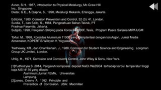 Avner, S.H., 1987, Introduction to Physical Metalurgy, Mc Graw-Hill
Inc., Singapore.
Dieter, G.E., & Djaprie, S., 1990, Metalurgi Mekanik, Erlangga, Jakarta.
Editorial, 1980, Corrosion Prevention and Control, 32 (3): 41, London.
Surdia, T., dan Saito, S., 1984, Pengetahuan Bahan Teknik, PT
Pradnya Paramita, Jakarta.
Sutjipto, 1990, Pengaruh Striping pada Korosi Al 1100F, Tesis, Program Pasca Sarjana MIPA UGM
.
Toifur, M., 1998, Korositas Aluminium 1100F yang Diimplantasi dengan Ion Argon, Jurnal Media
Almamater, KOPERTIS Wilayah V, Yogyakarta.
Trethewey, KR., dan Chamberlain, J., 1988, Corrosion for Student Science and Engineering, Longman
Group UK Limited, London.
Uhlig, H., 1971, Corrosion and Corrosions Control, John Wiley & Sons, New York.
[1]Yudhistryra S. 2014, Pengaruh komposisi deposit NaCl /Na2SO4 terhadap korosi temperatur tinggi
baja AISI 4130 yang dilapisi
Aluminium.Jurnal FEMA, Universitas
Lampung.
[2]Jones, Denny A. 1992. Principle and
Prevention of Corrossion. USA: Macmillan
 