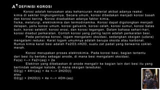 DEFINISI KOROSI
A
Korosi adalah kerusakan atau kehancuran material akibat adanya reaksi
kimia di sekitar lingkungannya. Secara umum, korosi dibedakan menjadi korosi basah
dan korosi kering. Korosi disebabkan adanya faktor kimia,
fisika, metalurgi, elektrokimia dan termodinamika. Korosi dapat digolongkan menjadi
delapan, yaitu korosi umum, korosi galvanik, korosi celah, korosi sumur, korosi batas
butir, korosi selektif, korosi erosi, dan korosi tegangan. Dalam bahasa sehari-hari,
korosi disebut perkaratan. Contoh korosi yang paling lazim adalah perkaratan besi.
Pada peristiwa korosi, logam mengalami oksidasi, sedangkan oksigen (udara)
mengalami reduksi. Karat logam umumnya adalah berupa oksida atau karbonat.
Rumus kimia karat besi adalah Fe2O3.nH2O, suatu zat padat yang berwarna coklat-
merah.
Korosi merupakan proses elektrokimia. Pada korosi besi, bagian tertentu
dari besi itu berlaku sebagai anode, di mana besi mengalami oksidasi.
Fe(s) <--> Fe2+(aq) + 2e
Elektron yang dibebaskan di anode mengalir ke bagian lain dari besi itu yang
bertindak sebagai katode, di mana oksigen tereduksi.
O2(g) + 4H+(aq) + 4e <--> 2H2O(l)
atau
O2(g) + 2H2O(l) + 4e <--> 4OH-(aq)
 