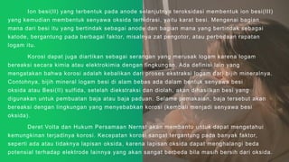 Ion besi(II) yang terbentuk pada anode selanjutnya teroksidasi membentuk ion besi(III)
yang kemudian membentuk senyawa oksida terhidrasi, yaitu karat besi. Mengenai bagian
mana dari besi itu yang bertindak sebagai anode dan bagian mana yang bertindak sebagai
katode, bergantung pada berbagai faktor, misalnya zat pengotor, atau perbedaan rapatan
logam itu.
Korosi dapat juga diartikan sebagai serangan yang merusak logam karena logam
bereaksi secara kimia atau elektrokimia dengan lingkungan. Ada definisi lain yang
mengatakan bahwa korosi adalah kebalikan dari proses ekstraksi logam dari bijih mineralnya.
Contohnya, bijih mineral logam besi di alam bebas ada dalam bentuk senyawa besi
oksida atau Besi(II) sulfida, setelah diekstraksi dan diolah, akan dihasilkan besi yang
digunakan untuk pembuatan baja atau baja paduan. Selama pemakaian, baja tersebut akan
bereaksi dengan lingkungan yang menyebabkan korosi (kembali menjadi senyawa besi
oksida).
Deret Volta dan Hukum Persamaan Nernst akan membantu untuk dapat mengetahui
kemungkinan terjadinya korosi. Kecepatan korosi sangat tergantung pada banyak faktor,
seperti ada atau tidaknya lapisan oksida, karena lapisan oksida dapat menghalangi beda
potensial terhadap elektrode lainnya yang akan sangat berbeda bila masih bersih dari oksida.
 