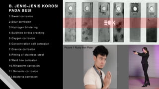 B. JENIS-JENIS KOROSI
PADA BESI
1.Sweet corrosion
2.Sour corrosion
3.Hydrogen blistering
4.Sulphide stress cracking
5.Oxygen corrosion
6.Concentration cell corrosion
7.Crevice corrosion
8.Pitting of stainless steel
9.Weld line corrosion
10.Ringworm corrosion
11.Galvanic corrosion
12.Bacteria corrosion
Picture 1 Rusty Iron Plate
 