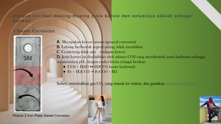 Adapun ciri dari masing-masing jenis korosi dan solusinya adalah sebagai
berikut:
1.Sweet Corrosion
A. Merupakan korosi umum (general corrosion)
B. Lubang berbentuk seperti piring, tidak mendalam
C. Cenderung tidak ada endapan korosi
D. Jenis korosi ini disebabkan oleh adanya CO2 yang membentuk asam karbonat sehingga
menurunkan pH, dengan reaksi kimia sebagai berikut:
● CO2 + H2O H2CO3 (asam karbonat)
↔
● Fe + H2CO3 FeCO3 + H2
→
Solusi: minimalkan gas CO2 yang masuk ke sistem, dan gunakan corrosion inhibitor
Picture 2 Iron Platei Sweet Corrosion
 
