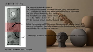 2. Sour Corrosion
Jika adanya H2S bukan dari bakteri, solusinya bisa menggunakan H2S scavenger.
A. Merupakan jenis korosi lokal
B. Terdapat deposit besi sulfida (iron sulfide) yang berwarna hitam
C. Lubang-lubang halus yang dalam dan menyebabkan kebocoran
D. Bisa terbentuk blistering atau cracking
E. Jenis korosi ini terjadi karena adanya gas H2S
● Fe + H2S → FeS + H+ + H2
F. Ciri khasnya tercium bau telur busuk (H2S)
Solusi: Karena adanya H2S biasanya disebabkan oleh adanya bakteri SRB,
maka perlu dipastikan dulu keberadaannya. Jika terindikasi ada bakteri SRB
maka lakukan biocide chemical treatment.
Picture 3 Iron Plate Sour Corrosion
 