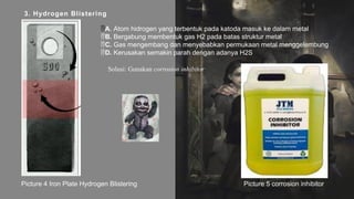 3. Hydrogen Blistering
Solusi: Gunakan corrosion inhibitor
A. Atom hidrogen yang terbentuk pada katoda masuk ke dalam metal
B. Bergabung membentuk gas H2 pada batas struktur metal
C. Gas mengembang dan menyebabkan permukaan metal menggelembung
D. Kerusakan semakin parah dengan adanya H2S
Picture 4 Iron Plate Hydrogen Blistering Picture 5 corrosion inhibitor
 