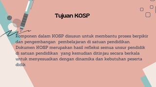 komponen dalam KOSP disusun untuk membantu proses berpikir
dan pengembangan pembelajaran di satuan pendidikan.
Dokumen KOSP merupakan hasil refleksi semua unsur pendidik
di satuan pendidikan yang kemudian ditinjau secara berkala
untuk menyesuaikan dengan dinamika dan kebutuhan peserta
didik
Tujuan KOSP
 