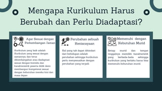 Mengapa Kurikulum Harus
Berubah dan Perlu Diadaptasi?
Agar Sesuai dengan
Perkembangan Jaman
Kurikulum yang baik adalah
Kurikulum yang sesuai dengan
zamannya, dan terus
dikembangakan atau diadaptasi
sesuai dengan konteks dan
karaktersistik peserta didik demi
membangun kompetensi sesuai
dengan kebutuhan mereka kini dan
masa depan
Perubahan sebuah
Keniscayaan
Hal yang tak dapat dihindari
dari kehidupan adalah
perubahan sehingga kurikulum
perlu menyesuaikan dengan
perubahan yang terjadi.
Memenuhi dengan
Kebutuhan Murid
Setiap murid dan tempat
tinggalnya memiliki karakteristik
yang berbeda-beda sehingga
kurikulum yang berlaku harus bisa
memenuhi kebutuhan murid.
 