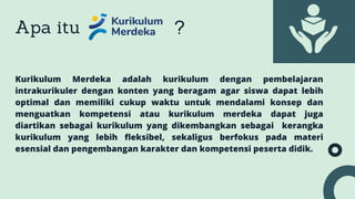 Apa itu ?
Kurikulum Merdeka adalah kurikulum dengan pembelajaran
intrakurikuler dengan konten yang beragam agar siswa dapat lebih
optimal dan memiliki cukup waktu untuk mendalami konsep dan
menguatkan kompetensi atau kurikulum merdeka dapat juga
diartikan sebagai kurikulum yang dikembangkan sebagai kerangka
kurikulum yang lebih fleksibel, sekaligus berfokus pada materi
esensial dan pengembangan karakter dan kompetensi peserta didik.
 