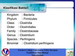 Klasifikasi Bakteri
Kingdom : Bacteria
Phylum : Firmicutes
Class : Clostridia
Order : Clostridiales
Family : Clostridiaceae
Genus : Clostridium
Species : Perfringens
Binomial : Clostridium perfringens
Teachers College Universitas Pelita Harapan
Pendidikan Ilmu Biologi
Mikrobiologi
 