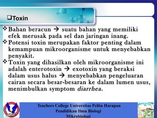Teachers College Universitas Pelita Harapan
Pendidikan Ilmu Biologi
Mikrobiologi
Bahan beracun  suatu bahan yang memiliki
efek merusak pada sel dan jaringan inang.
Potensi toxin merupakan faktor penting dalam
kemampuan mikroorganisme untuk menyebabkan
penyakit.
Toxin yang dihasilkan oleh mikroorganisme ini
adalah enterotoxin  exotoxin yang beraksi
dalam usus halus  menyebabkan pengeluaran
cairan secara besar-besaran ke dalam lumen usus,
menimbulkan symptom diarrhea.
Toxin
 