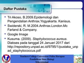 Daftar Pustaka
 Tri Akoso, B.2009.Epidemologi dan
Pengendalian Anthrax.Yogyakarta. Kanisus.
 Swiderski, R. M.2004.Anthrax.London.Mc
Farland & Company.
 Google Image
 Kusuma. (2009). Staphylococcus aureus.
Diakses pada tanggal 24 Januari 2017 dari
http://repository.unpad.ac.id/9795/1/pustaka_unp
ad_staphylococcus.pdf
Teachers College Universitas Pelita Harapan
Pendidikan Ilmu Biologi
Mikrobiologi
 