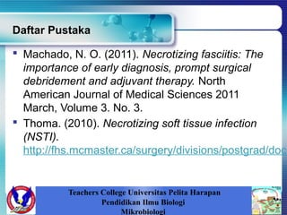 Daftar Pustaka
 Machado, N. O. (2011). Necrotizing fasciitis: The
importance of early diagnosis, prompt surgical
debridement and adjuvant therapy. North
American Journal of Medical Sciences 2011
March, Volume 3. No. 3.
 Thoma. (2010). Necrotizing soft tissue infection
(NSTI).
http://fhs.mcmaster.ca/surgery/divisions/postgrad/docu
Teachers College Universitas Pelita Harapan
Pendidikan Ilmu Biologi
Mikrobiologi
 