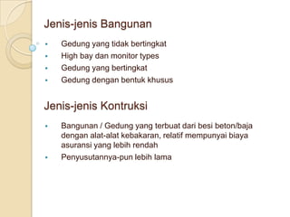Jenis-jenis Bangunan
   Gedung yang tidak bertingkat
   High bay dan monitor types
   Gedung yang bertingkat
   Gedung dengan bentuk khusus


Jenis-jenis Kontruksi
   Bangunan / Gedung yang terbuat dari besi beton/baja
    dengan alat-alat kebakaran, relatif mempunyai biaya
    asuransi yang lebih rendah
   Penyusutannya-pun lebih lama
 