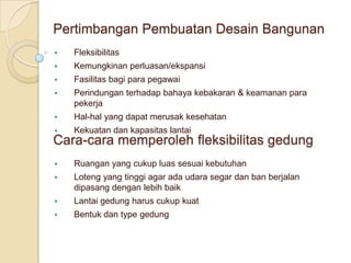 Pertimbangan Pembuatan Desain Bangunan
   Fleksibilitas
   Kemungkinan perluasan/ekspansi
   Fasilitas bagi para pegawai
   Perindungan terhadap bahaya kebakaran & keamanan para
    pekerja
   Hal-hal yang dapat merusak kesehatan
   Kekuatan dan kapasitas lantai
Cara-cara memperoleh fleksibilitas gedung
   Ruangan yang cukup luas sesuai kebutuhan
   Loteng yang tinggi agar ada udara segar dan ban berjalan
    dipasang dengan lebih baik
   Lantai gedung harus cukup kuat
   Bentuk dan type gedung
 