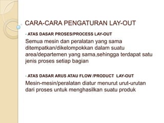 CARA-CARA PENGATURAN LAY-OUT
•   ATAS DASAR PROSES/PROCESS LAY-OUT
Semua mesin dan peralatan yang sama
ditempatkan/dikelompokkan dalam suatu
area/departemen yang sama,sehingga terdapat satu
jenis proses setiap bagian

•   ATAS DASAR ARUS ATAU FLOW /PRODUCT LAY-OUT
Mesin-mesin/peralatan diatur menurut urut-urutan
dari proses untuk menghasilkan suatu produk
 