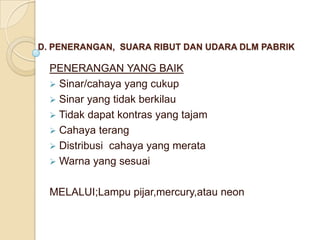 D. PENERANGAN, SUARA RIBUT DAN UDARA DLM PABRIK

  PENERANGAN YANG BAIK
   Sinar/cahaya yang cukup
   Sinar yang tidak berkilau
   Tidak dapat kontras yang tajam
   Cahaya terang
   Distribusi cahaya yang merata
   Warna yang sesuai


  MELALUI;Lampu pijar,mercury,atau neon
 