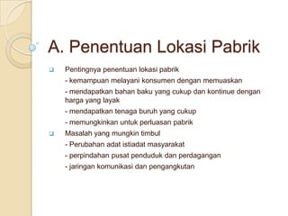 A. Penentuan Lokasi Pabrik
   Pentingnya penentuan lokasi pabrik
    - kemampuan melayani konsumen dengan memuaskan
    - mendapatkan bahan baku yang cukup dan kontinue dengan
    harga yang layak
    - mendapatkan tenaga buruh yang cukup
    - memungkinkan untuk perluasan pabrik
   Masalah yang mungkin timbul
    - Perubahan adat istiadat masyarakat
    - perpindahan pusat penduduk dan perdagangan
    - jaringan komunikasi dan pengangkutan
 