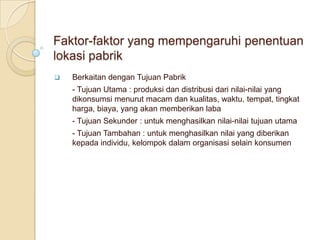 Faktor-faktor yang mempengaruhi penentuan
lokasi pabrik
   Berkaitan dengan Tujuan Pabrik
    - Tujuan Utama : produksi dan distribusi dari nilai-nilai yang
    dikonsumsi menurut macam dan kualitas, waktu, tempat, tingkat
    harga, biaya, yang akan memberikan laba
    - Tujuan Sekunder : untuk menghasilkan nilai-nilai tujuan utama
    - Tujuan Tambahan : untuk menghasilkan nilai yang diberikan
    kepada individu, kelompok dalam organisasi selain konsumen
 