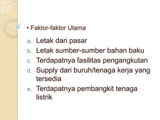 • Faktor-faktor Utama

a.   Letak dari pasar
b.   Letak sumber-sumber bahan baku
c.   Terdapatnya fasilitas pengangkutan
d.   Supply dari buruh/tenaga kerja yang
     tersedia
e.   Terdapatnya pembangkit tenaga
     listrik
 