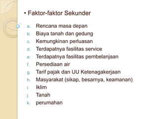 • Faktor-faktor Sekunder

 a.   Rencana masa depan
 b.   Biaya tanah dan gedung
 c.   Kemungkinan perluasan
 d.   Terdapatnya fasilitas service
 e.   Terdapatnya fasilitas pembelanjaan
 f.   Persediaan air
 g.   Tarif pajak dan UU Ketenagakerjaan
 h.   Masyarakat (sikap, besarnya, keamanan)
 i.   Iklim
 j.   Tanah
 k.   perumahan
 
