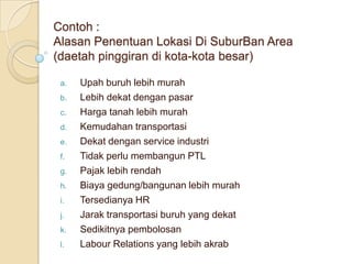 Contoh :
Alasan Penentuan Lokasi Di SuburBan Area
(daetah pinggiran di kota-kota besar)

 a.   Upah buruh lebih murah
 b.   Lebih dekat dengan pasar
 c.   Harga tanah lebih murah
 d.   Kemudahan transportasi
 e.   Dekat dengan service industri
 f.   Tidak perlu membangun PTL
 g.   Pajak lebih rendah
 h.   Biaya gedung/bangunan lebih murah
 i.   Tersedianya HR
 j.   Jarak transportasi buruh yang dekat
 k.   Sedikitnya pembolosan
 l.   Labour Relations yang lebih akrab
 