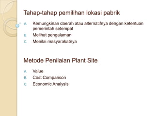 Tahap-tahap pemilihan lokasi pabrik
A.   Kemungkinan daerah atau alternatifnya dengan ketentuan
     pemerintah setempat
B.   Melihat pengalaman
C.   Menilai masyarakatnya



Metode Penilaian Plant Site
A.   Value
B.   Cost Comparison
C.   Economic Analysis
 