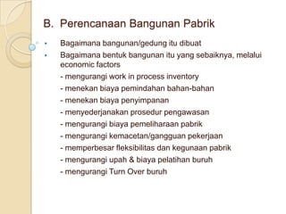 B. Perencanaan Bangunan Pabrik
   Bagaimana bangunan/gedung itu dibuat
   Bagaimana bentuk bangunan itu yang sebaiknya, melalui
    economic factors
    - mengurangi work in process inventory
    - menekan biaya pemindahan bahan-bahan
    - menekan biaya penyimpanan
    - menyederjanakan prosedur pengawasan
    - mengurangi biaya pemeliharaan pabrik
    - mengurangi kemacetan/gangguan pekerjaan
    - memperbesar fleksibilitas dan kegunaan pabrik
    - mengurangi upah & biaya pelatihan buruh
    - mengurangi Turn Over buruh
 