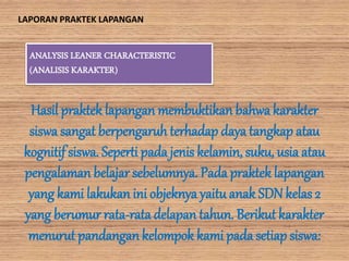 ANALYSIS LEANER CHARACTERISTIC
(ANALISIS KARAKTER)
Hasil praktek lapangan membuktikan bahwa karakter
siswa sangat berpengaruh terhadap daya tangkap atau
kognitifsiswa. Seperti pada jenis kelamin, suku, usia atau
pengalaman belajar sebelumnya. Pada praktek lapangan
yang kami lakukan ini objeknyayaitu anak SDN kelas 2
yang berumur rata-rata delapan tahun. Berikut karakter
menurut pandangankelompok kami pada setiap siswa:
LAPORAN PRAKTEK LAPANGAN
 