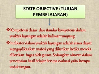 STATE OBJECTIVE (TUJUAN
PEMBELAJARAN)
Kompetensi dasar dan standar kompetensi dalam
praktek lapangan adalah kalimat rumpang.
Indikator dalampraktek lapangan adalahsiswa dapat
mengaplikasikan materi yang diberikan ketika mereka
diberikan tugas oleh gurun. Sedangkan ukuran dalam
pencapaian hasil belajar berupa evaluasi yaitu berupa
unjuk tangan.
 