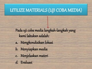 UTILIZE MATERIALS (UJI COBA MEDIA)
Pada uji coba media langkah-langkah yang
kami lakukan adalah:
a. Mengkondisikan lokasi
b. Menyiapkan media
c. Menjelaskan materi
d. Evaluasi
 