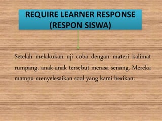 REQUIRE LEARNER RESPONSE
(RESPON SISWA)
Setelah melakukan uji coba dengan materi kalimat
rumpang, anak-anak tersebut merasa senang. Mereka
mampu menyelesaikan soal yang kami berikan.
 