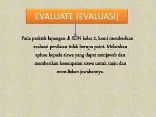 EVALUATE (EVALUASI)
Pada praktek lapangan di SDN kelas 2, kami memberikan
evaluasi penilaian tidak berupa point. Melainkan
apluse kepada siswa yang dapat menjawab dan
memberikan kesempatan siswa untuk maju dan
menuliskan jawabannya.
 