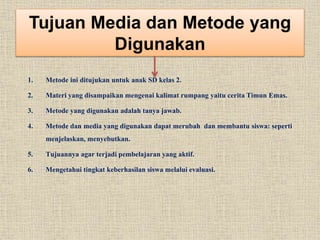 Tujuan Media dan Metode yang
Digunakan
1. Metode ini ditujukan untuk anak SD kelas 2.
2. Materi yang disampaikan mengenai kalimat rumpang yaitu cerita Timun Emas.
3. Metode yang digunakan adalah tanya jawab.
4. Metode dan media yang digunakan dapat merubah dan membantu siswa: seperti
menjelaskan, menyebutkan.
5. Tujuannya agar terjadi pembelajaran yang aktif.
6. Mengetahui tingkat keberhasilan siswa melalui evaluasi.
 