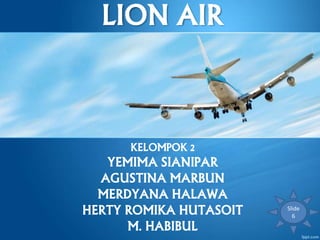 LION AIR
KELOMPOK 2
YEMIMA SIANIPAR
AGUSTINA MARBUN
MERDYANA HALAWA
HERTY ROMIKA HUTASOIT
M. HABIBUL
Slide
6
 