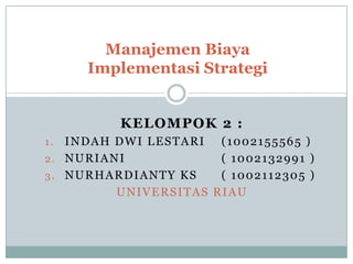 Manajemen Biaya
Implementasi Strategi
KELOMPOK 2 :
INDAH DWI LESTARI (1002155565 )
2. NURIANI
( 1002132991 )
3. NURHARDIANTY KS
( 1002112305 )
UNIVERSITAS RIAU
1.

 
