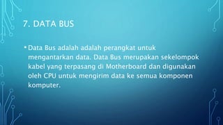 7. DATA BUS
• Data Bus adalah adalah perangkat untuk
mengantarkan data. Data Bus merupakan sekelompok
kabel yang terpasang di Motherboard dan digunakan
oleh CPU untuk mengirim data ke semua komponen
komputer.
 