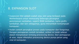 8. EXPANSION SLOT
• Expansion Slot adalah wadah atau slot yang terdapat pada
Motherboard untuk memasang beberapa perangkat
pemrosesan tambahan, seperti RAM tambahan, kartu grafis
tambahan, dan lain sebagainya, guna menambah kemampuan
komputer.
• Itulah contoh perangkat proses pada komputer dan fungsinya.
Dengan pemaparan contoh tersebut, artikel ini telah selesai
dalam menjelaskan tentang processing device. Dari pemaparan
di atas, dapat diketahui processing device punya peran yang
vital di komputer.
 