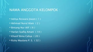 NAMA ANGGOTA KELOMPOK :
• Aditya Reswara Jiwani ( 1 )
• Akhmad Nurul Alam ( 2 )
• Bintang Nur Alif ( 6 )
• Harlan Syafiq Amani ( 14 )
• Khanif Bima Cahya ( 20 )
• Rizky Maulana P. S. ( 32 )
 