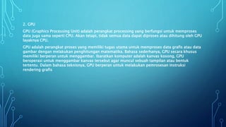 2. GPU
GPU (Graphics Processing Unit) adalah perangkat processing yang berfungsi untuk memproses
data juga sama seperti CPU. Akan tetapi, tidak semua data dapat diproses atau dihitung oleh GPU
layaknya CPU.
GPU adalah perangkat proses yang memiliki tugas utama untuk memproses data grafis atau data
gambar dengan melakukan penghitungan matematika. Bahasa sederhanya, GPU secara khusus
memiliki berperan untuk menggambar. Ibaratkan komputer adalah kanvas kosong, GPU
beroperasi untuk menggambar kanvas tersebut agar muncul sebuah tampilan atau bentuk
tertentu. Dalam bahasa teknisnya, GPU berperan untuk melakukan pemrosesan instruksi
rendering grafis
 
