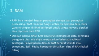 3. RAM
• RAM bisa menjadi bagian perangkat storage dan perangkat
processing. RAM memiliki fungsi untuk menyimpan data. Data
yang tersimpan di RAM berfungsi untuk langsung yang dipakai
atau diproses oleh CPU
• Dengan adanya RAM, CPU bisa terus memproses data, sehingga
pengguna bisa, misalnya, menjalankan beberapa aplikasi
sekaligus. Penyimpanan data di RAM bersifat volatile atau
sementara. Jadi, ketika komputer dimatikan, data di RAM bakal
hilang.
 